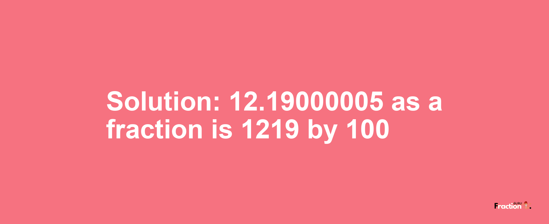 Solution:12.19000005 as a fraction is 1219/100